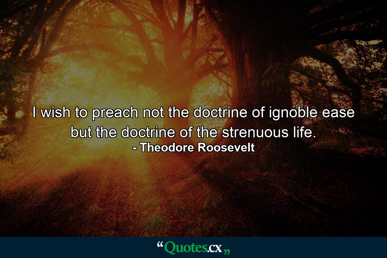 I wish to preach not the doctrine of ignoble ease  but the doctrine of the strenuous life. - Quote by Theodore Roosevelt