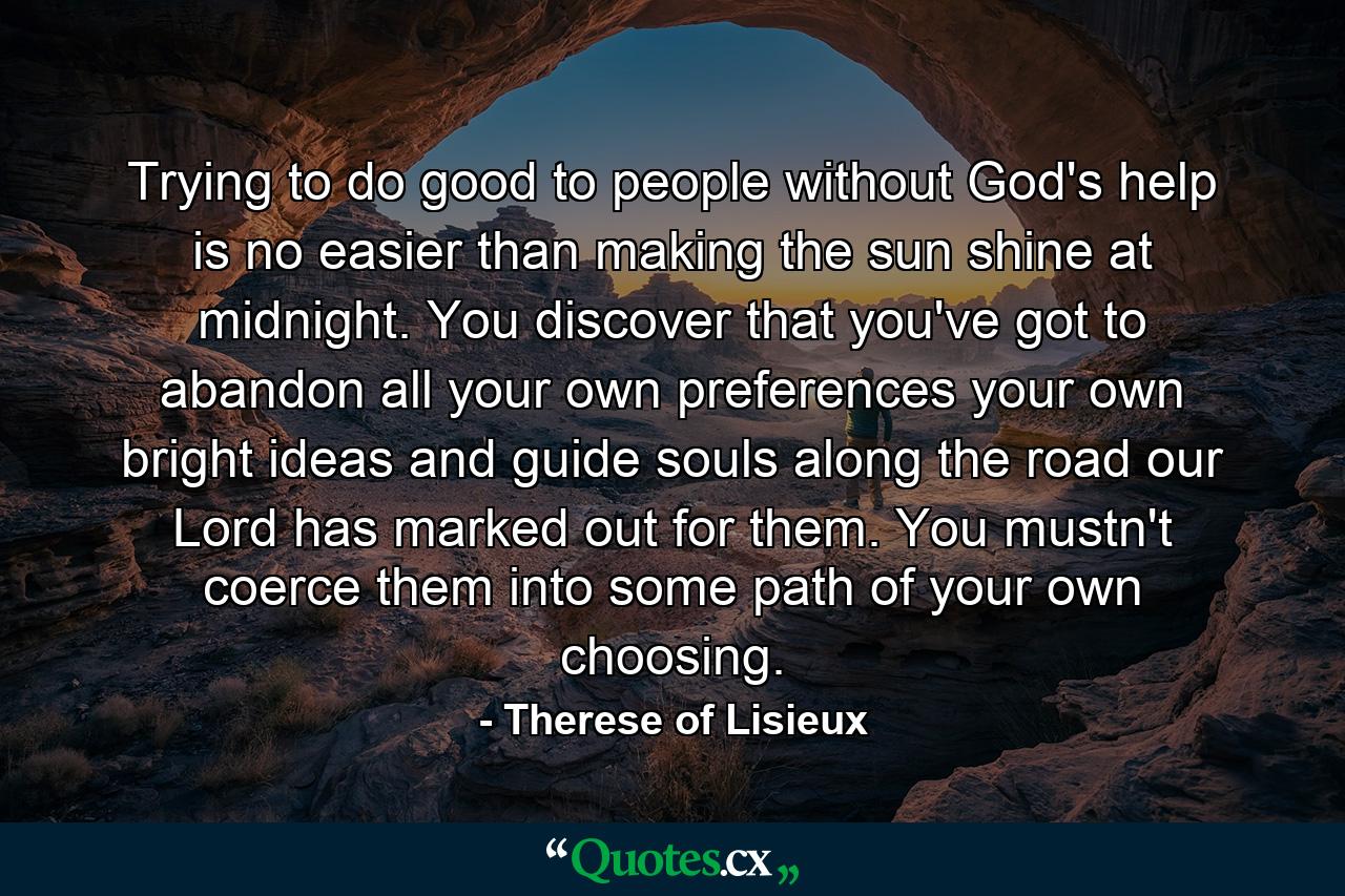 Trying to do good to people without God's help is no easier than making the sun shine at midnight. You discover that you've got to abandon all your own preferences  your own bright ideas  and guide souls along the road our Lord has marked out for them. You mustn't coerce them into some path of your own choosing. - Quote by Therese of Lisieux