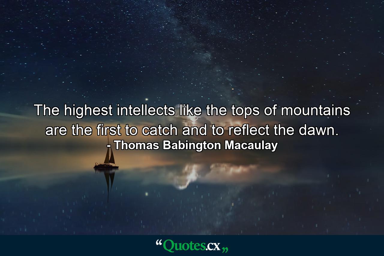 The highest intellects  like the tops of mountains  are the first to catch and to reflect the dawn. - Quote by Thomas Babington Macaulay