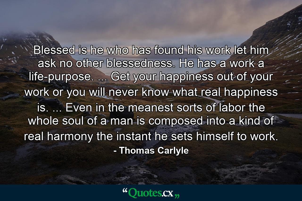 Blessed is he who has found his work  let him ask no other blessedness. He has a work  a life-purpose. ... Get your happiness out of your work or you will never know what real happiness is. ... Even in the meanest sorts of labor  the whole soul of a man is composed into a kind of real harmony the instant he sets himself to work. - Quote by Thomas Carlyle