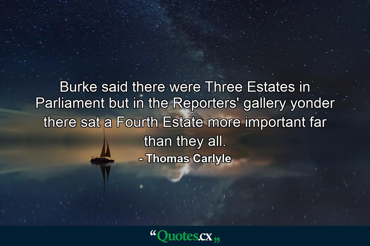 Burke said there were Three Estates in Parliament  but  in the Reporters' gallery yonder  there sat a Fourth Estate more important far than they all. - Quote by Thomas Carlyle