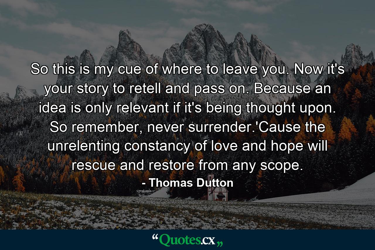 So this is my cue of where to leave you. Now it's your story to retell and pass on. Because an idea is only relevant if it's being thought upon. So remember, never surrender.'Cause the unrelenting constancy of love and hope will rescue and restore from any scope. - Quote by Thomas Dutton