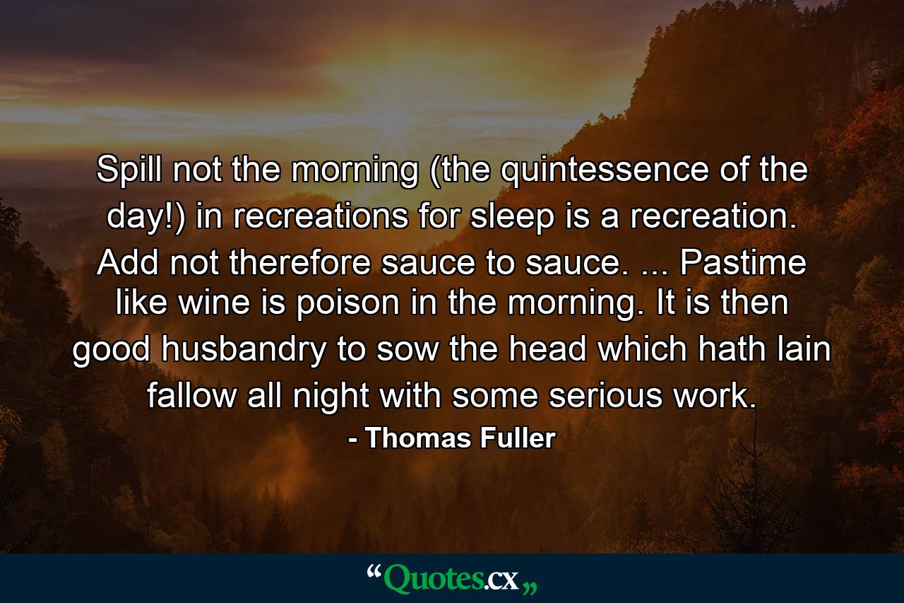 Spill not the morning (the quintessence of the day!) in recreations  for sleep is a recreation. Add not  therefore  sauce to sauce. ... Pastime  like wine  is poison in the morning. It is then good husbandry to sow the head  which hath lain fallow all night  with some serious work. - Quote by Thomas Fuller