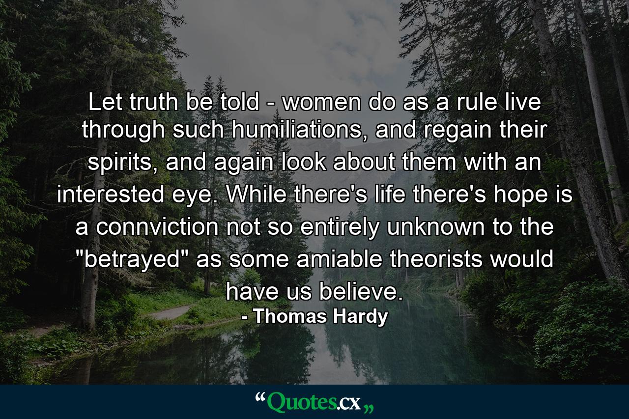 Let truth be told - women do as a rule live through such humiliations, and regain their spirits, and again look about them with an interested eye. While there's life there's hope is a connviction not so entirely unknown to the 