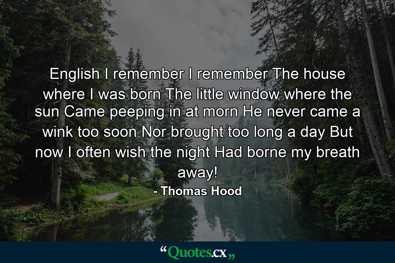 English I remember  I remember  The house where I was born  The little window where the sun Came peeping in at morn  He never came a wink too soon  Nor brought too long a day  But now  I often wish the night Had borne my breath away! - Quote by Thomas Hood