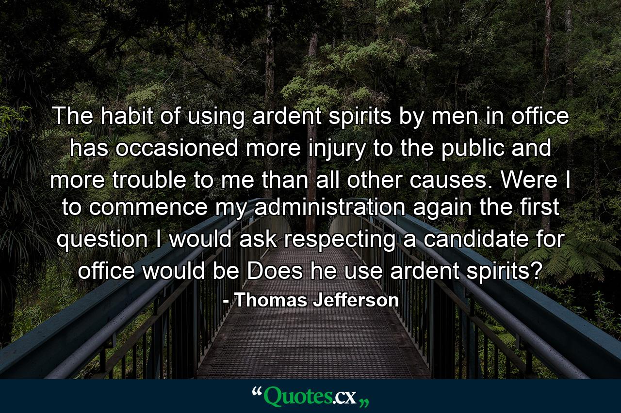 The habit of using ardent spirits by men in office has occasioned more injury to the public  and more trouble to me  than all other causes. Were I to commence my administration again  the first question I would ask respecting a candidate for office would be  Does he use ardent spirits? - Quote by Thomas Jefferson