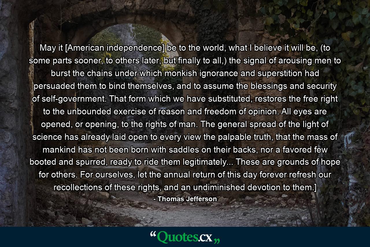 May it [American independence] be to the world, what I believe it will be, (to some parts sooner, to others later, but finally to all,) the signal of arousing men to burst the chains under which monkish ignorance and superstition had persuaded them to bind themselves, and to assume the blessings and security of self-government. That form which we have substituted, restores the free right to the unbounded exercise of reason and freedom of opinion. All eyes are opened, or opening, to the rights of man. The general spread of the light of science has already laid open to every view the palpable truth, that the mass of mankind has not been born with saddles on their backs, nor a favored few booted and spurred, ready to ride them legitimately... These are grounds of hope for others. For ourselves, let the annual return of this day forever refresh our recollections of these rights, and an undiminished devotion to them.] - Quote by Thomas Jefferson