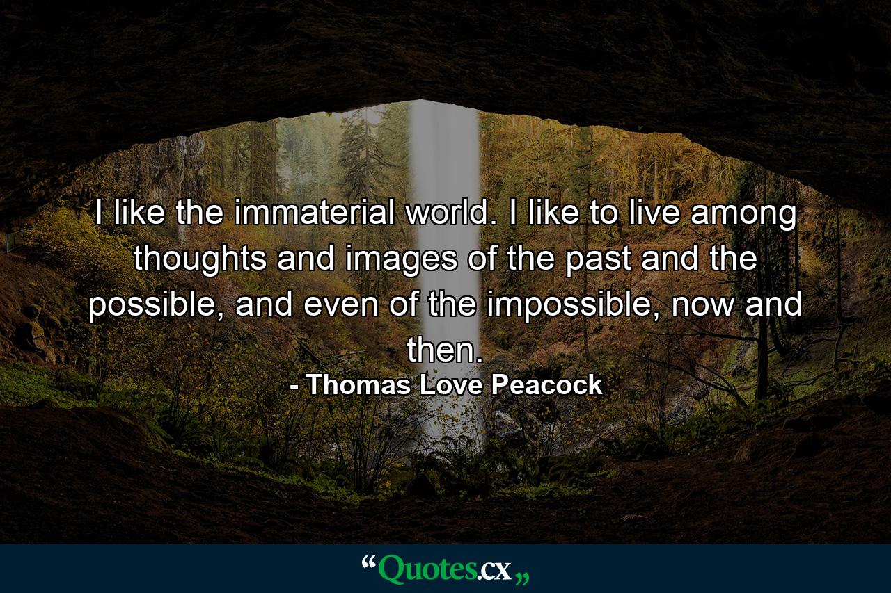 I like the immaterial world. I like to live among thoughts and images of the past and the possible, and even of the impossible, now and then. - Quote by Thomas Love Peacock