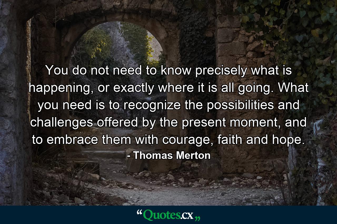 You do not need to know precisely what is happening, or exactly where it is all going. What you need is to recognize the possibilities and challenges offered by the present moment, and to embrace them with courage, faith and hope. - Quote by Thomas Merton