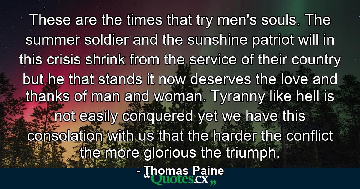 These are the times that try men's souls. The summer soldier and the sunshine patriot will  in this crisis  shrink from the service of their country  but he that stands it now  deserves the love and thanks of man and woman. Tyranny  like hell  is not easily conquered  yet we have this consolation with us  that the harder the conflict  the more glorious the triumph. - Quote by Thomas Paine