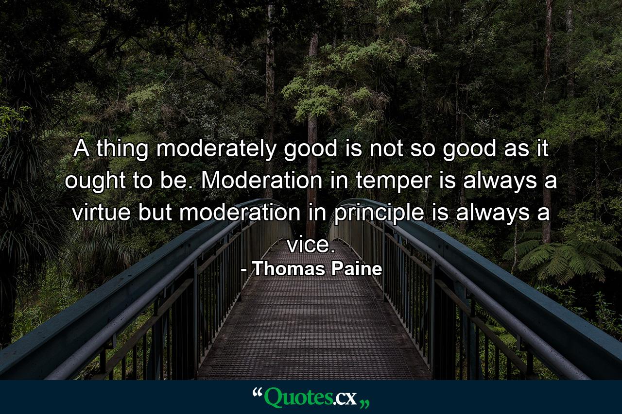 A thing moderately good is not so good as it ought to be. Moderation in temper is always a virtue  but moderation in principle is always a vice. - Quote by Thomas Paine