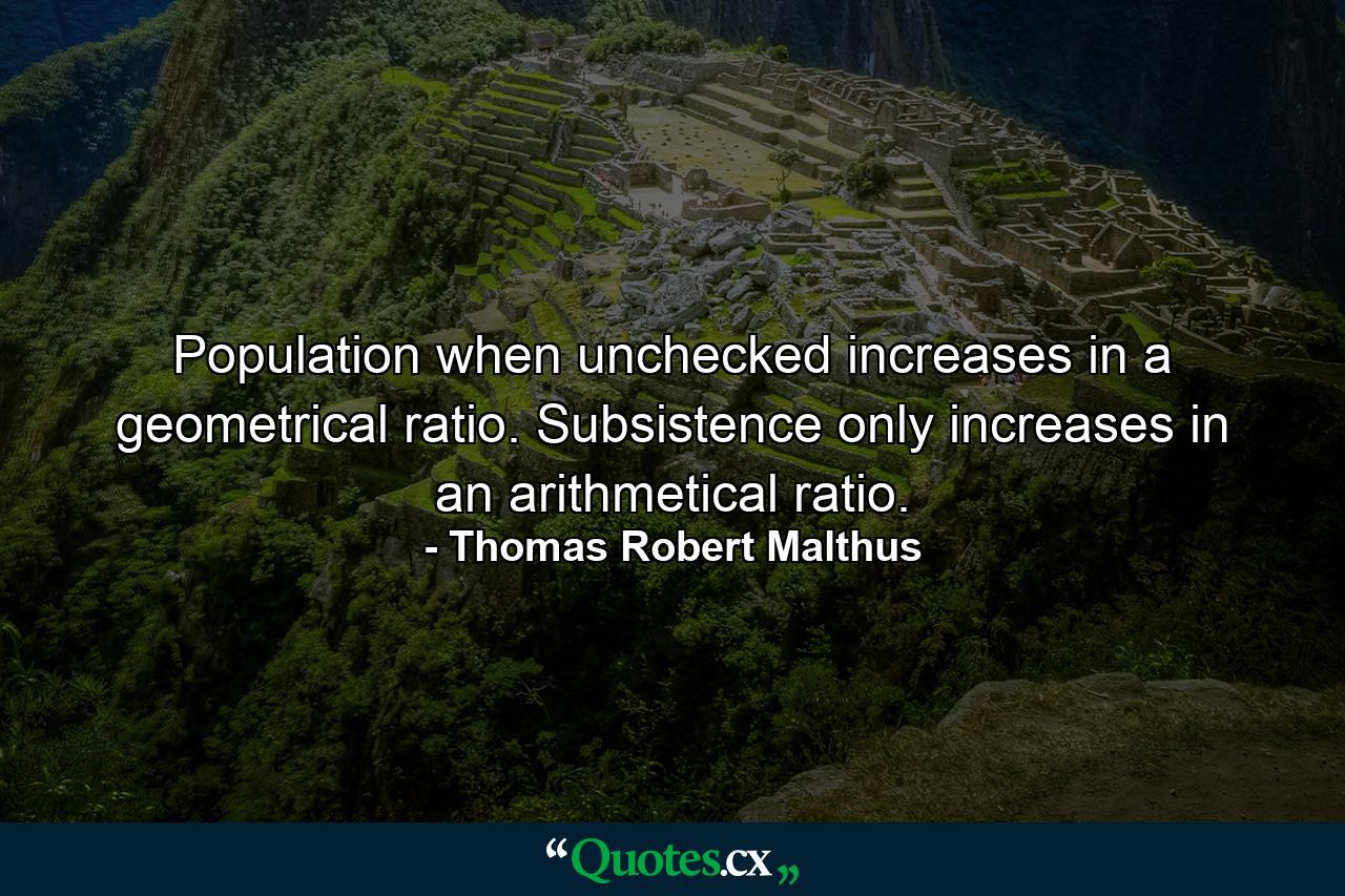 Population  when unchecked  increases in a geometrical ratio. Subsistence only increases in an arithmetical ratio. - Quote by Thomas Robert Malthus