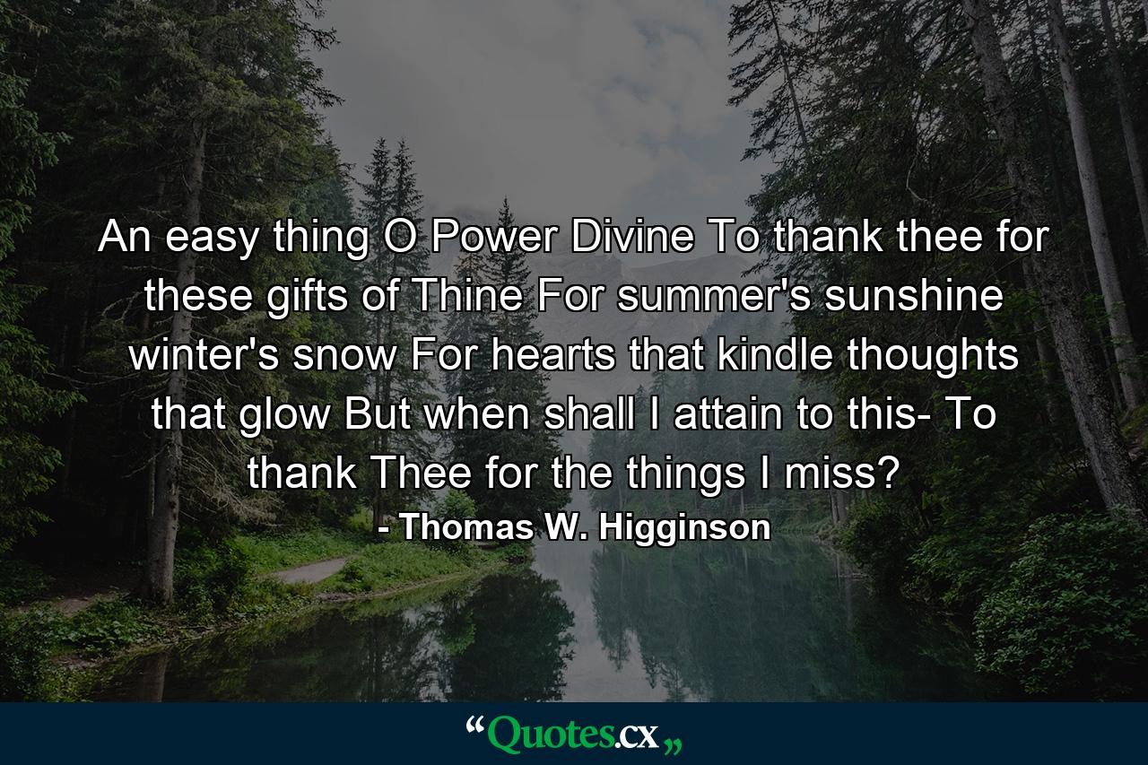 An easy thing  O Power Divine  To thank thee for these gifts of Thine  For summer's sunshine  winter's snow  For hearts that kindle  thoughts that glow  But when shall I attain to this- To thank Thee for the things I miss? - Quote by Thomas W. Higginson