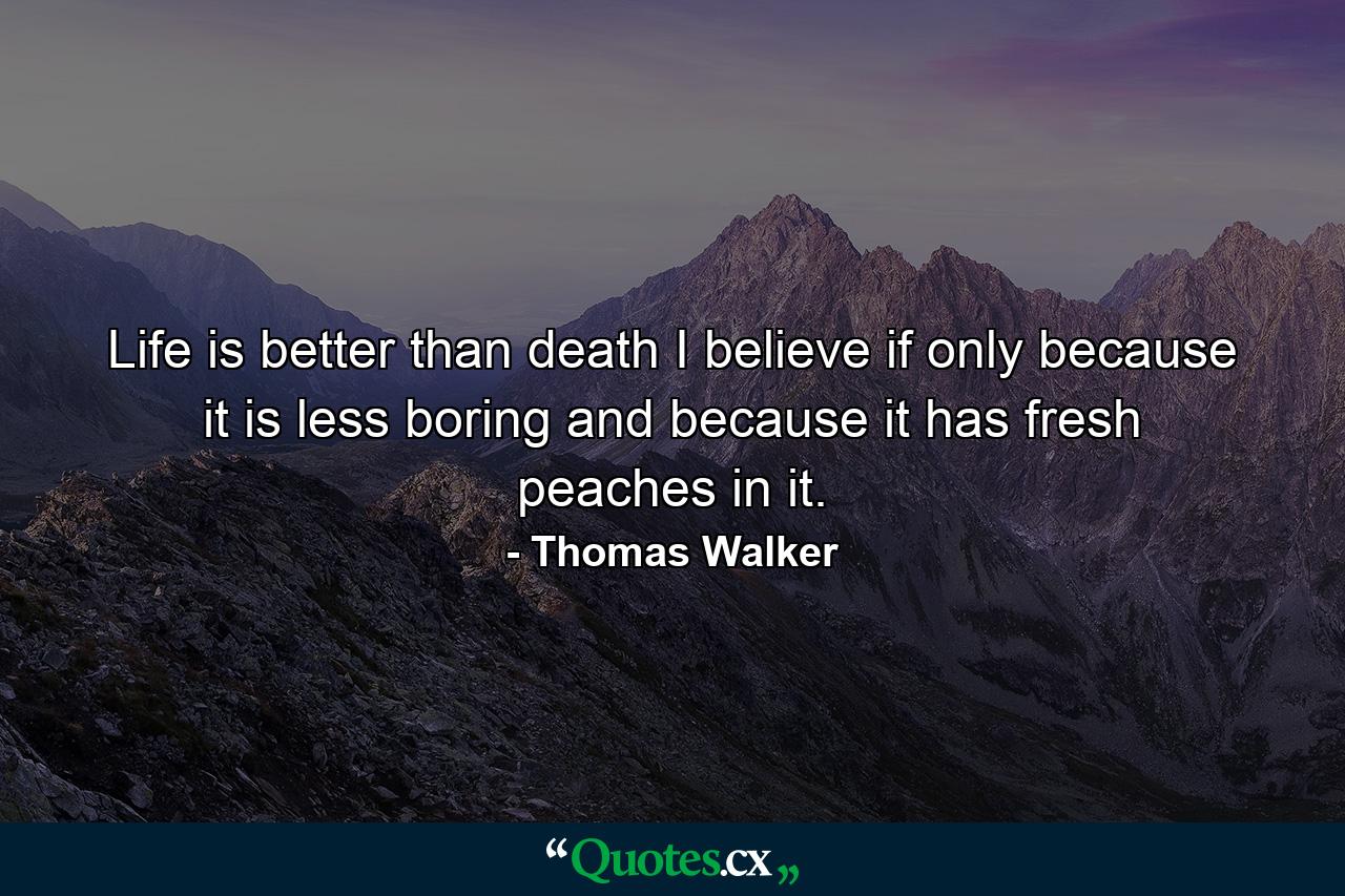 Life is better than death  I believe  if only because it is less boring and because it has fresh peaches in it. - Quote by Thomas Walker