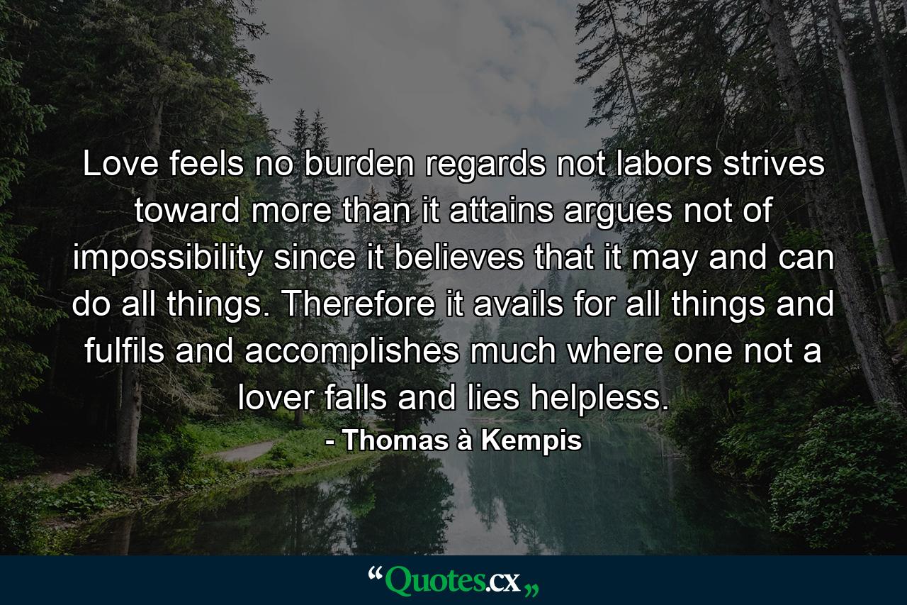 Love feels no burden  regards not labors  strives toward more than it attains  argues not of impossibility  since it believes that it may and can do all things. Therefore it avails for all things  and fulfils and accomplishes much where one not a lover falls and lies helpless. - Quote by Thomas à Kempis