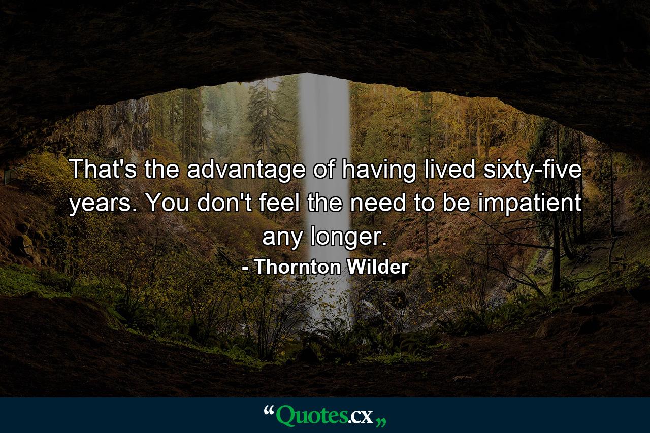 That's the advantage of having lived sixty-five years. You don't feel the need to be impatient any longer. - Quote by Thornton Wilder