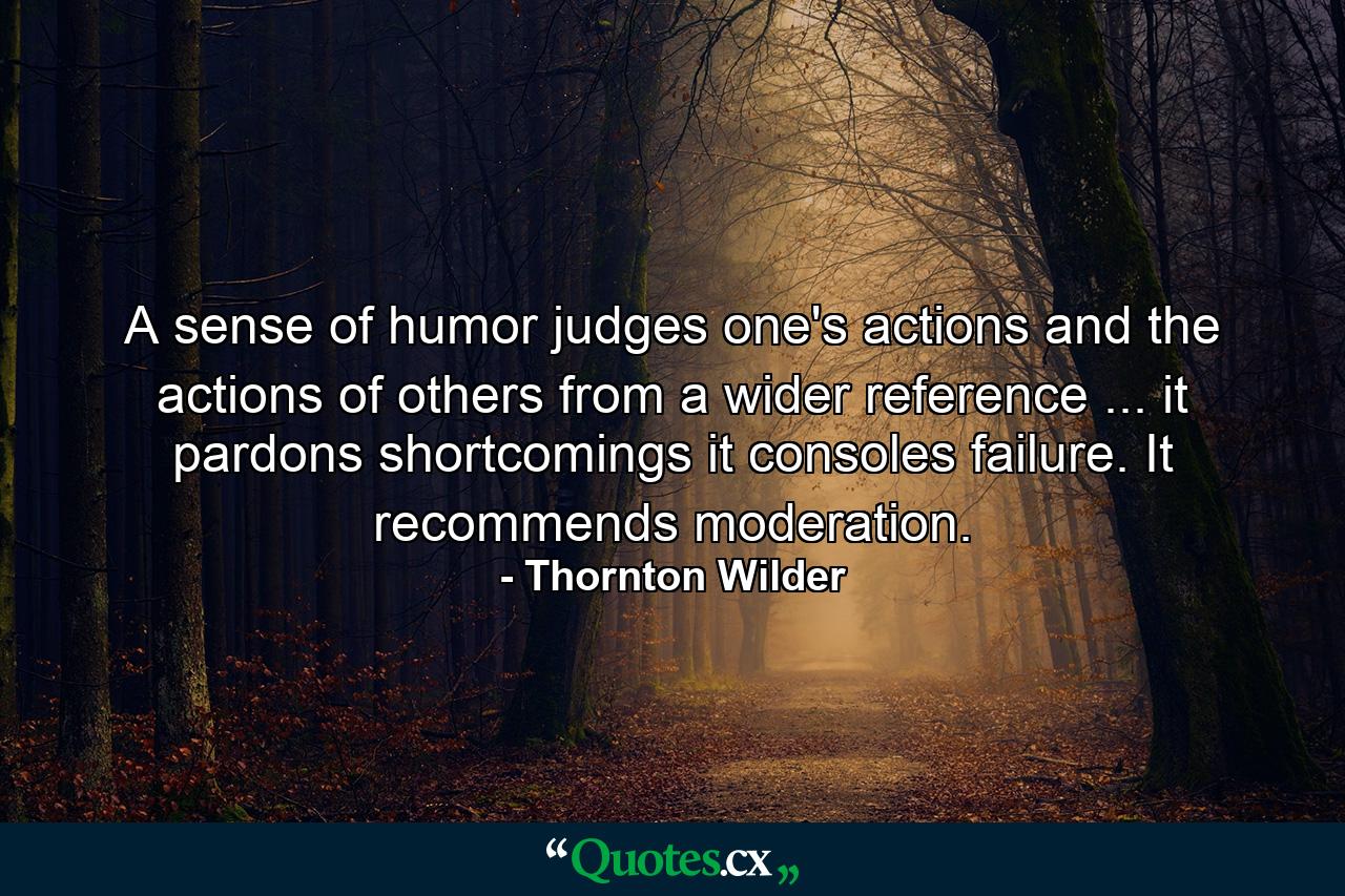 A sense of humor judges one's actions and the actions of others from a wider reference ... it pardons shortcomings  it consoles failure. It recommends moderation. - Quote by Thornton Wilder