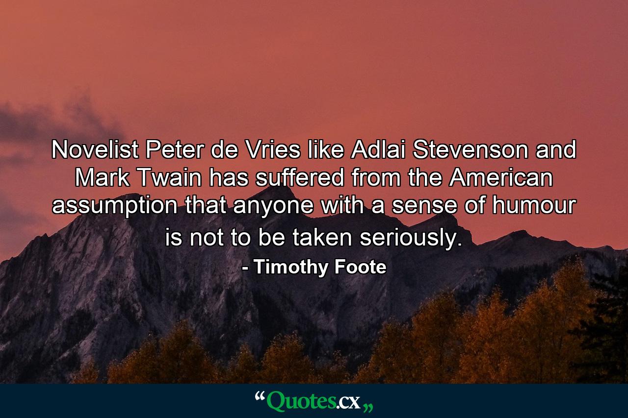 Novelist Peter de Vries  like Adlai Stevenson and Mark Twain  has suffered from the American assumption that anyone with a sense of humour is not to be taken seriously. - Quote by Timothy Foote