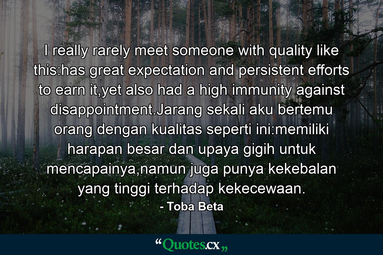 I really rarely meet someone with quality like this:has great expectation and persistent efforts to earn it,yet also had a high immunity against disappointment.Jarang sekali aku bertemu orang dengan kualitas seperti ini:memiliki harapan besar dan upaya gigih untuk mencapainya,namun juga punya kekebalan yang tinggi terhadap kekecewaan. - Quote by Toba Beta