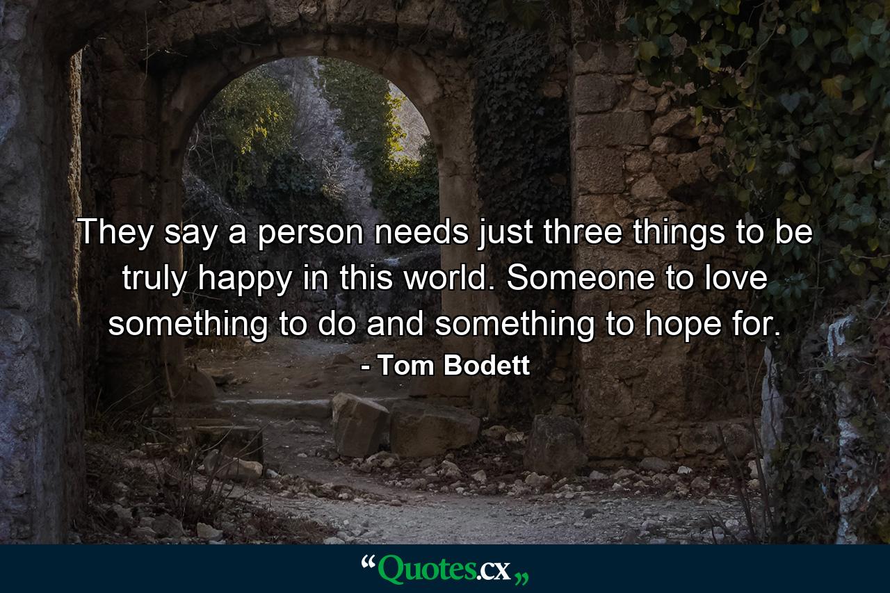 They say a person needs just three things to be truly happy in this world. Someone to love  something to do  and something to hope for. - Quote by Tom Bodett