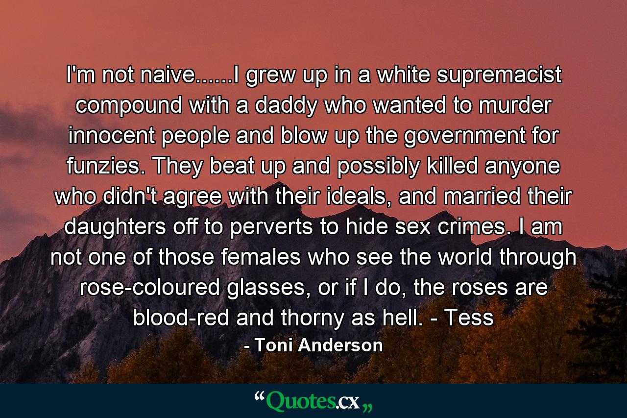 I'm not naive......I grew up in a white supremacist compound with a daddy who wanted to murder innocent people and blow up the government for funzies. They beat up and possibly killed anyone who didn't agree with their ideals, and married their daughters off to perverts to hide sex crimes. I am not one of those females who see the world through rose-coloured glasses, or if I do, the roses are blood-red and thorny as hell. - Tess - Quote by Toni Anderson