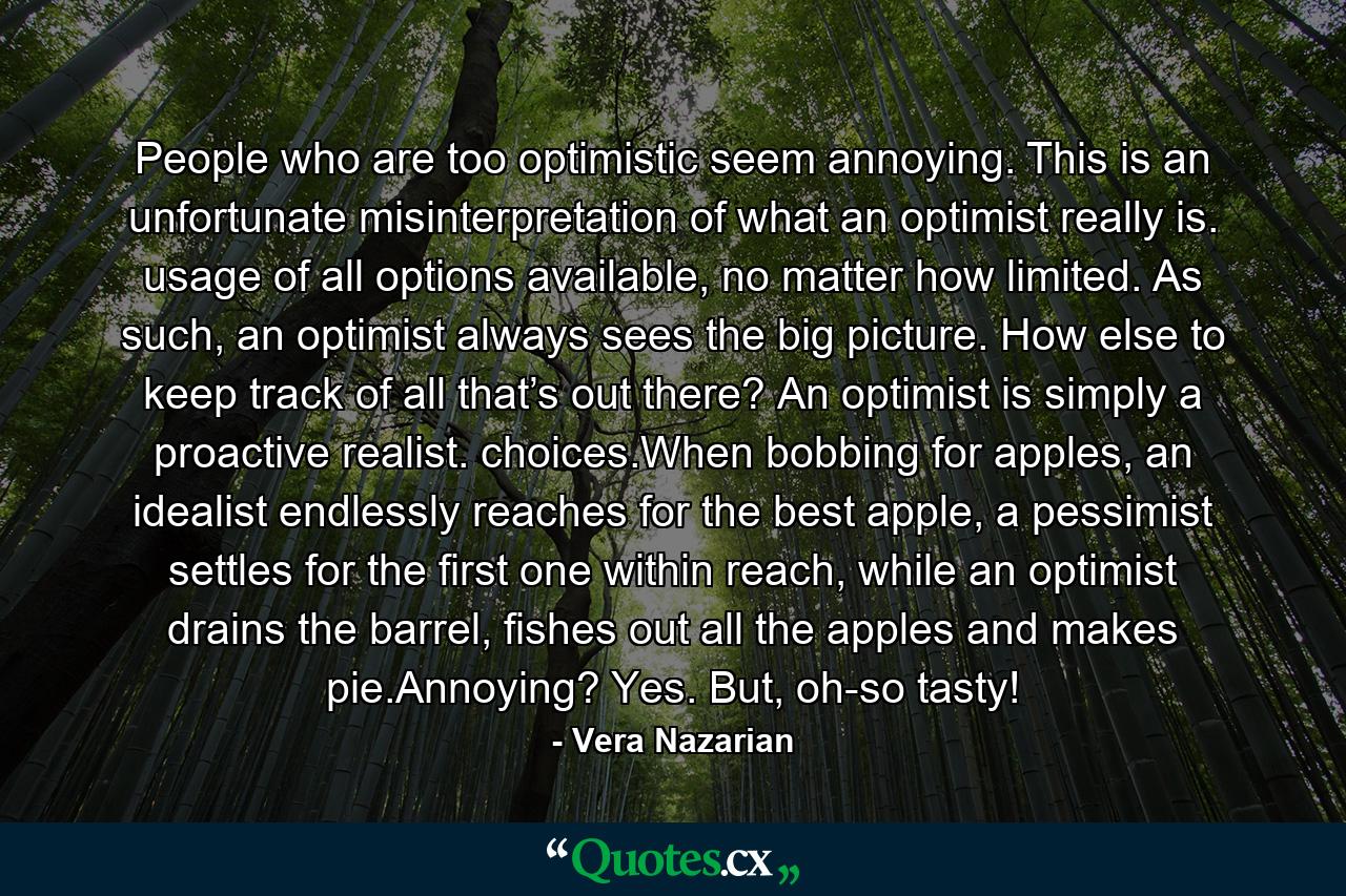 People who are too optimistic seem annoying. This is an unfortunate misinterpretation of what an optimist really is. usage of all options available, no matter how limited. As such, an optimist always sees the big picture. How else to keep track of all that’s out there? An optimist is simply a proactive realist. choices.When bobbing for apples, an idealist endlessly reaches for the best apple, a pessimist settles for the first one within reach, while an optimist drains the barrel, fishes out all the apples and makes pie.Annoying? Yes. But, oh-so tasty! - Quote by Vera Nazarian