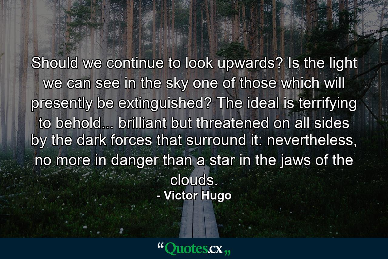 Should we continue to look upwards? Is the light we can see in the sky one of those which will presently be extinguished? The ideal is terrifying to behold... brilliant but threatened on all sides by the dark forces that surround it: nevertheless, no more in danger than a star in the jaws of the clouds. - Quote by Victor Hugo