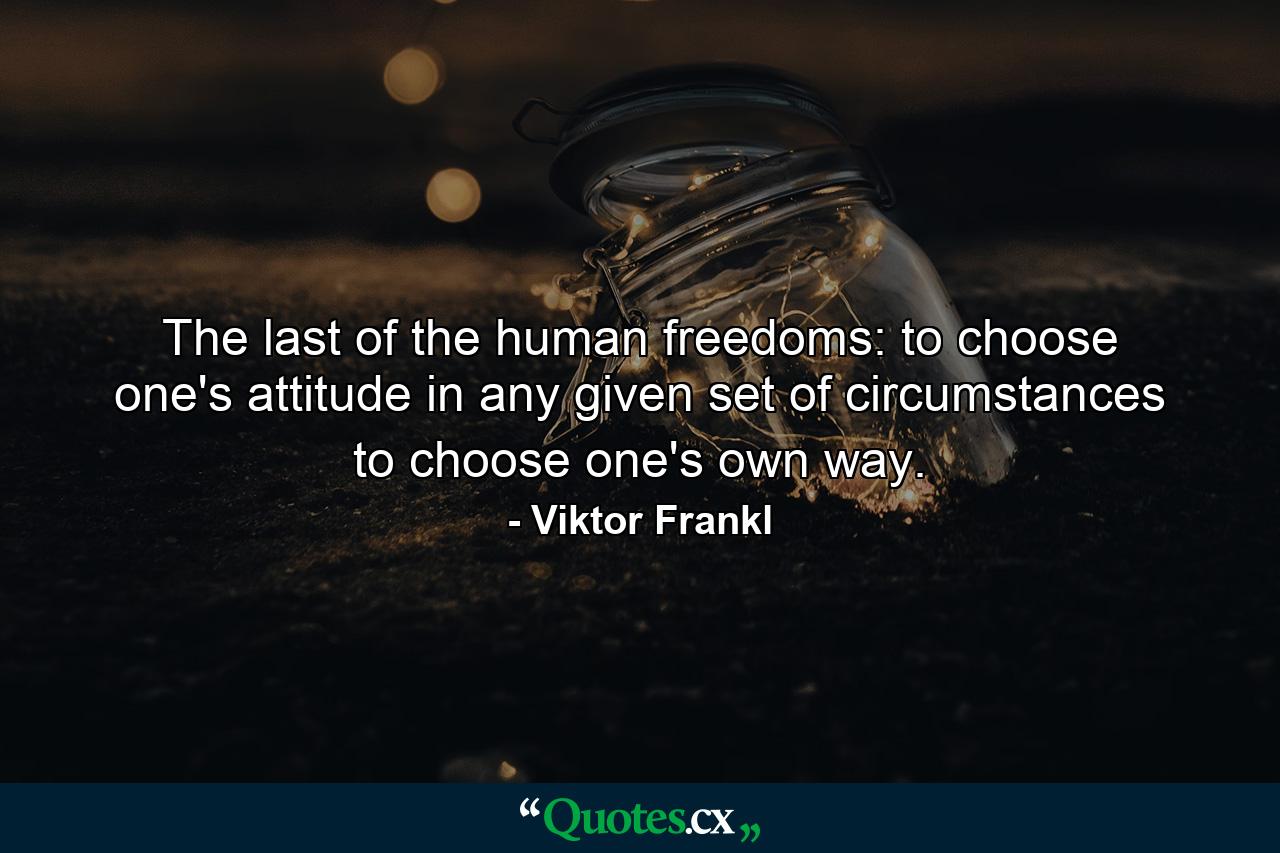 The last of the human freedoms: to choose one's attitude in any given set of circumstances  to choose one's own way. - Quote by Viktor Frankl