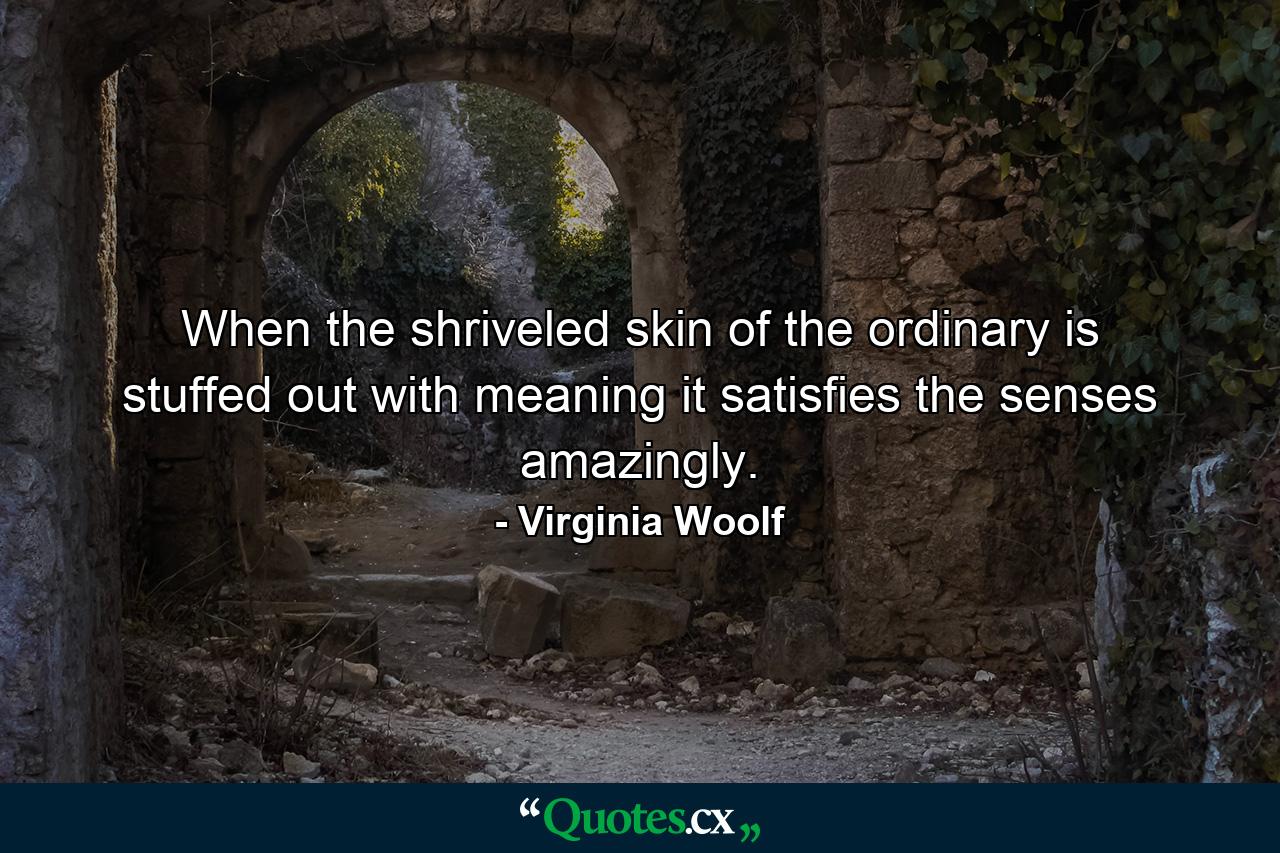 When the shriveled skin of the ordinary is stuffed out with meaning  it satisfies the senses amazingly. - Quote by Virginia Woolf