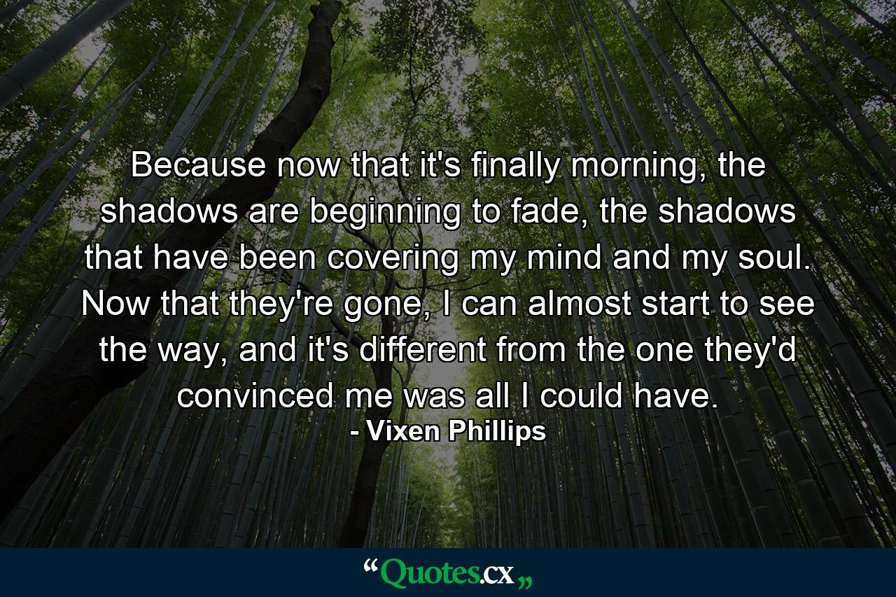 Because now that it's finally morning, the shadows are beginning to fade, the shadows that have been covering my mind and my soul. Now that they're gone, I can almost start to see the way, and it's different from the one they'd convinced me was all I could have. - Quote by Vixen Phillips