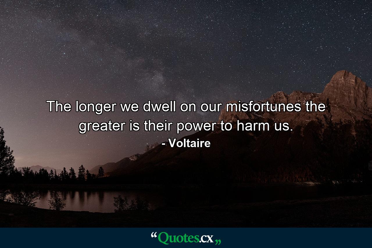 The longer we dwell on our misfortunes  the greater is their power to harm us. - Quote by Voltaire