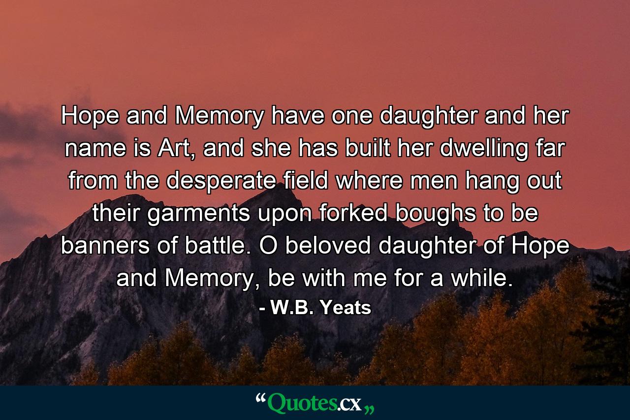 Hope and Memory have one daughter and her name is Art, and she has built her dwelling far from the desperate field where men hang out their garments upon forked boughs to be banners of battle. O beloved daughter of Hope and Memory, be with me for a while. - Quote by W.B. Yeats