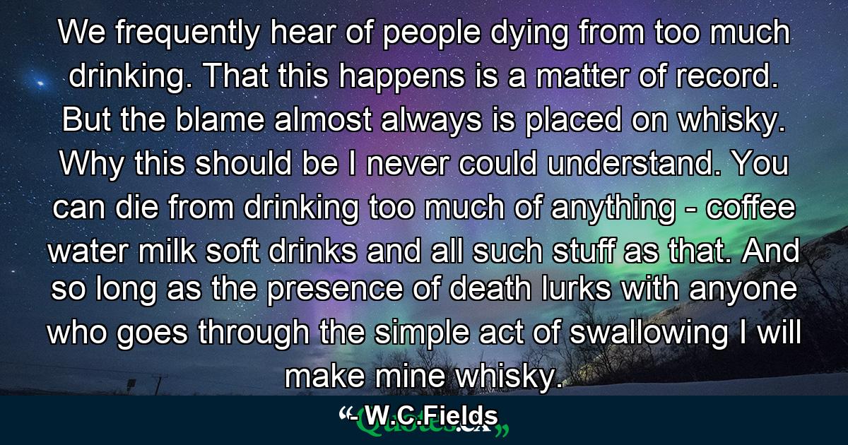 We frequently hear of people dying from too much drinking. That this happens is a matter of record. But the blame almost always is placed on whisky. Why this should be I never could understand. You can die from drinking too much of anything - coffee  water  milk  soft drinks and all such stuff as that. And so long as the presence of death lurks with anyone who goes through the simple act of swallowing  I will make mine whisky. - Quote by W.C.Fields