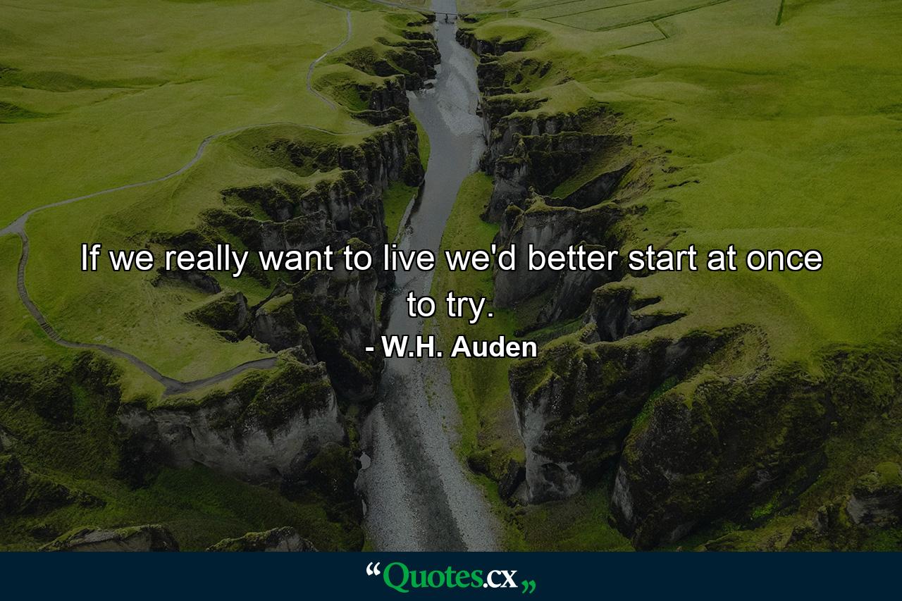 If we really want to live  we'd better start at once to try. - Quote by W.H. Auden