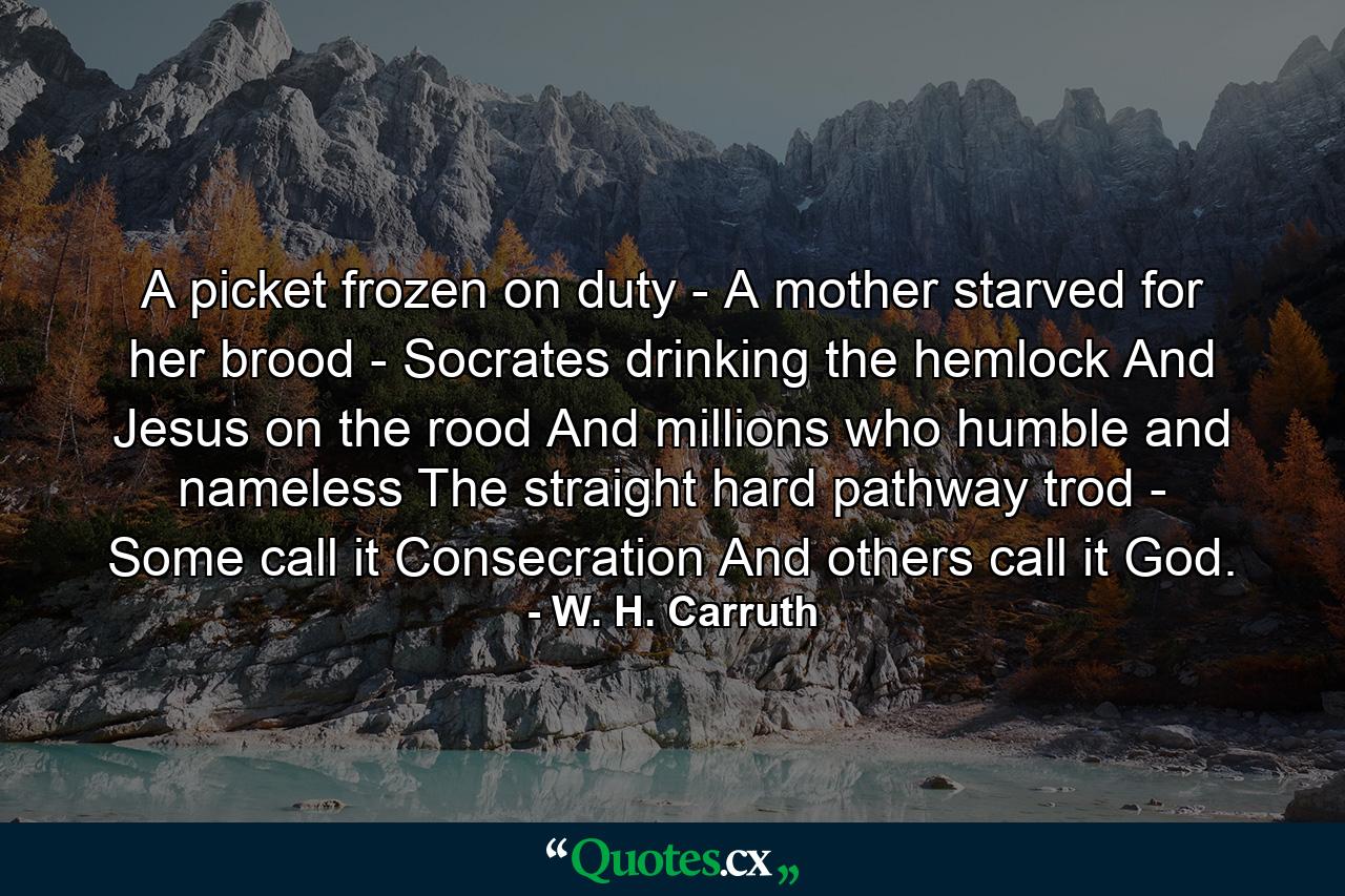 A picket frozen on duty  -  A mother starved for her brood -  Socrates drinking the hemlock  And Jesus on the rood  And millions who  humble and nameless  The straight  hard pathway trod  -  Some call it Consecration  And others call it God. - Quote by W. H. Carruth