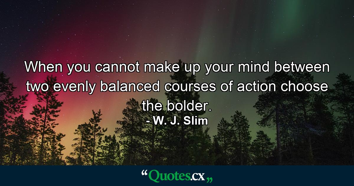 When you cannot make up your mind between two evenly balanced courses of action  choose the bolder. - Quote by W. J. Slim