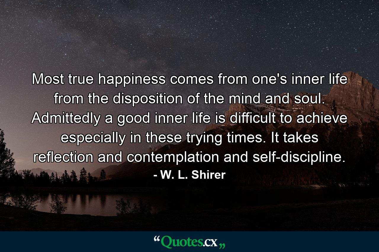 Most true happiness comes from one's inner life  from the disposition of the mind and soul. Admittedly  a good inner life is difficult to achieve  especially in these trying times. It takes reflection and contemplation and self-discipline. - Quote by W. L. Shirer