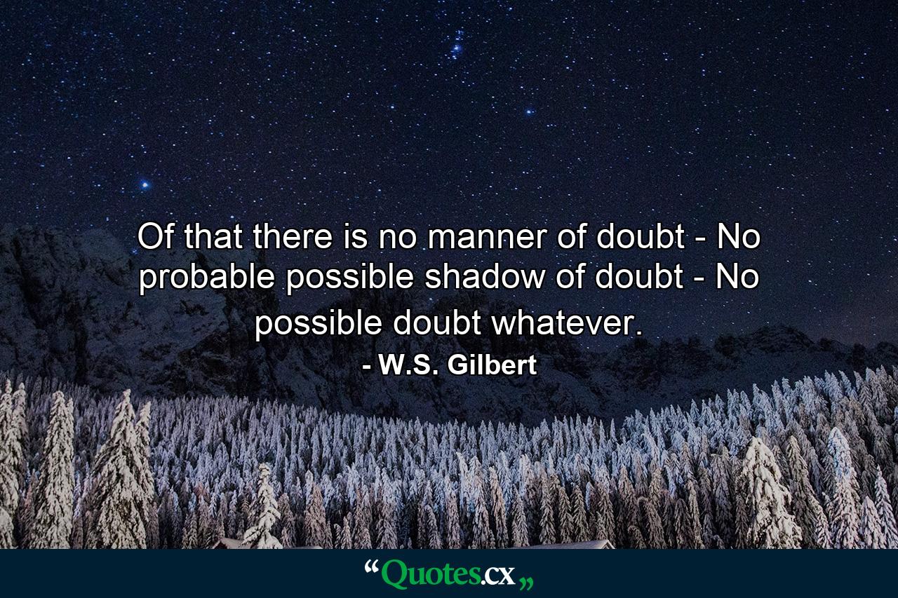 Of that there is no manner of doubt -  No probable  possible shadow of doubt -  No possible doubt whatever. - Quote by W.S. Gilbert