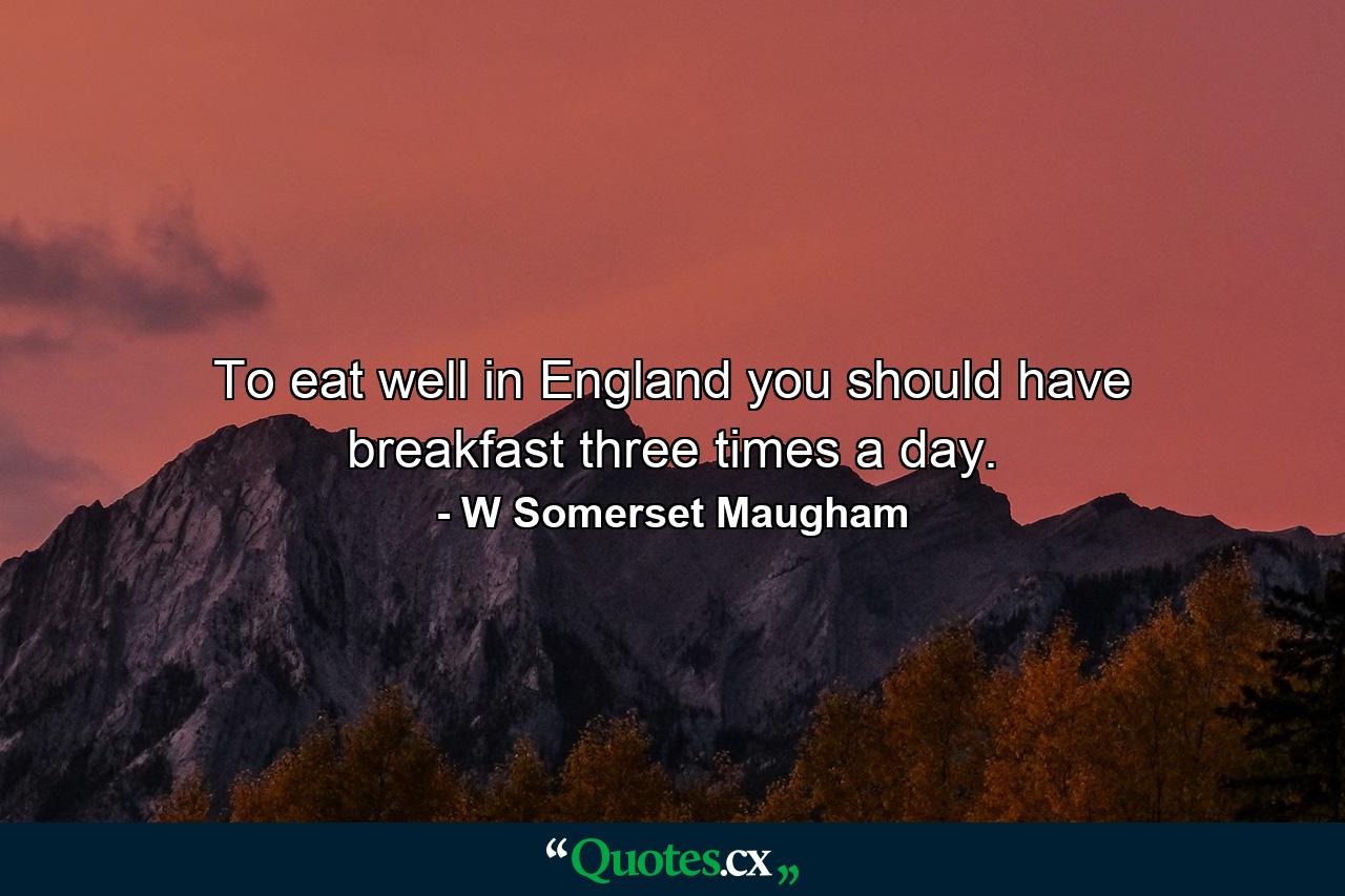 To eat well in England you should have breakfast three times a day. - Quote by W Somerset Maugham