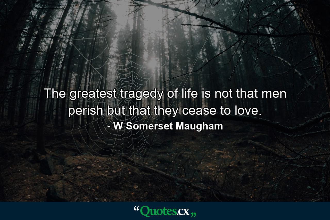 The greatest tragedy of life is not that men perish  but that they cease to love. - Quote by W Somerset Maugham