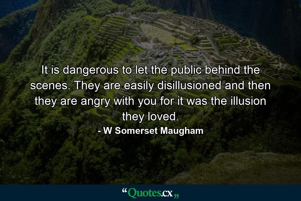 It is dangerous to let the public behind the scenes. They are easily disillusioned and then they are angry with you  for it was the illusion they loved. - Quote by W Somerset Maugham