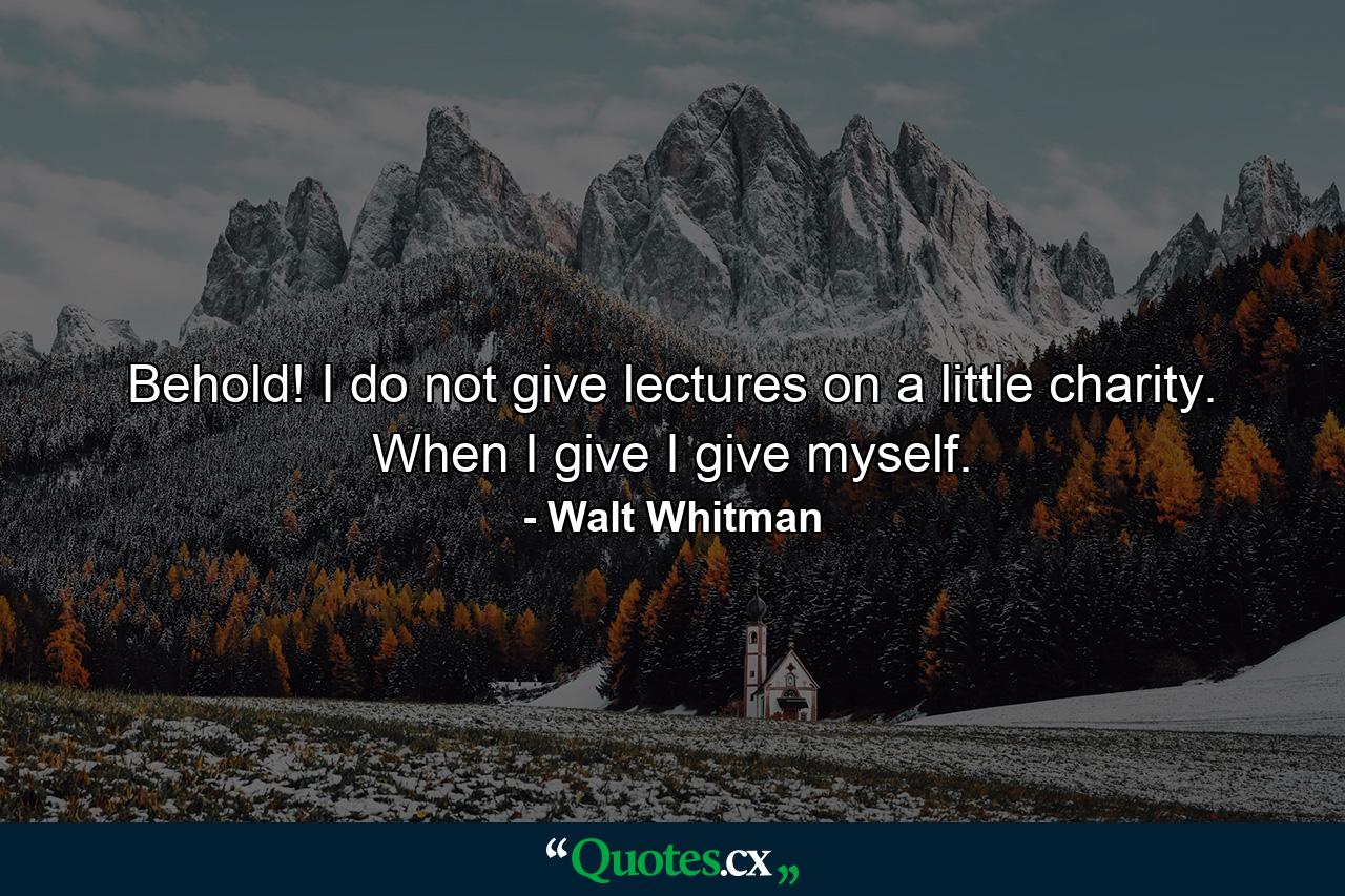 Behold! I do not give lectures on a little charity. When I give  I give myself. - Quote by Walt Whitman