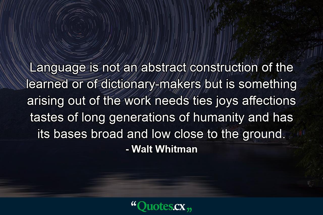 Language is not an abstract construction of the learned  or of dictionary-makers  but is something arising out of the work  needs  ties  joys  affections  tastes  of long generations of humanity  and has its bases broad and low  close to the ground. - Quote by Walt Whitman