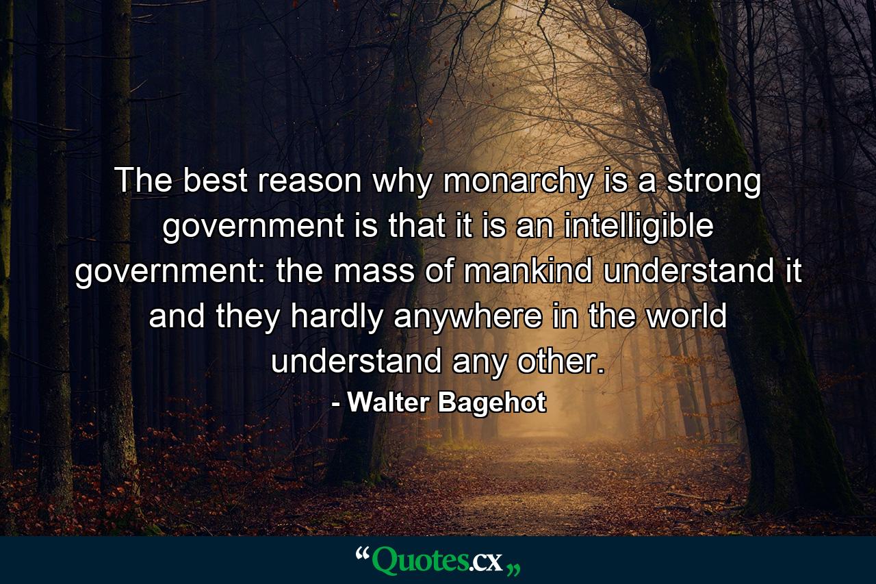 The best reason why monarchy is a strong government is that it is an intelligible government: the mass of mankind understand it  and they hardly anywhere in the world understand any other. - Quote by Walter Bagehot