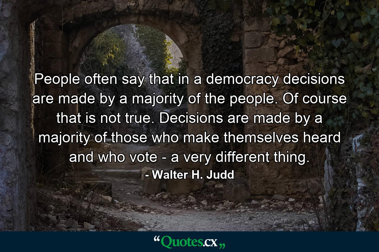 People often say that  in a democracy  decisions are made by a majority of the people. Of course  that is not true. Decisions are made by a majority of those who make themselves heard and who vote - a very different thing. - Quote by Walter H. Judd