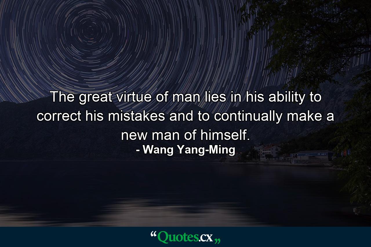 The great virtue of man lies in his ability to correct his mistakes and to continually make a new man of himself. - Quote by Wang Yang-Ming