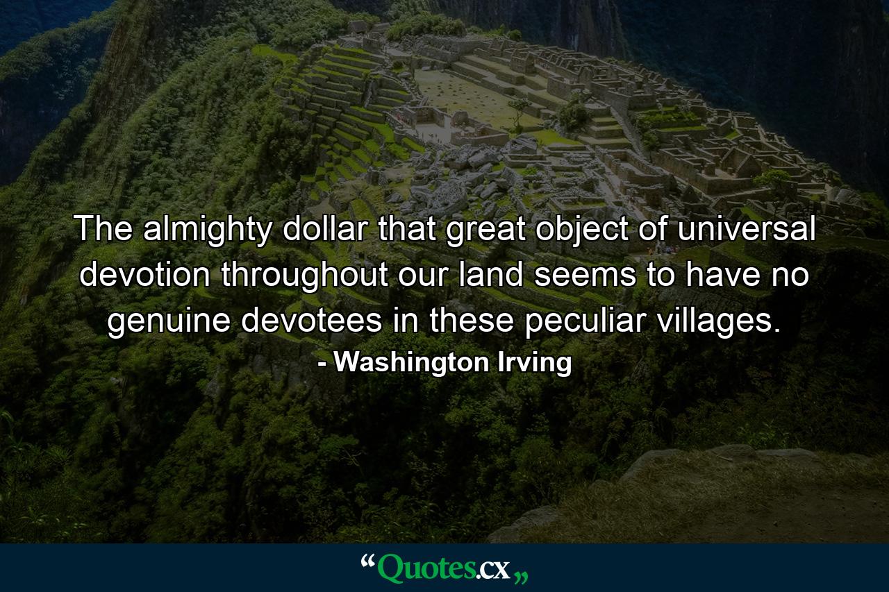 The almighty dollar  that great object of universal devotion throughout our land  seems to have no genuine devotees in these peculiar villages. - Quote by Washington Irving