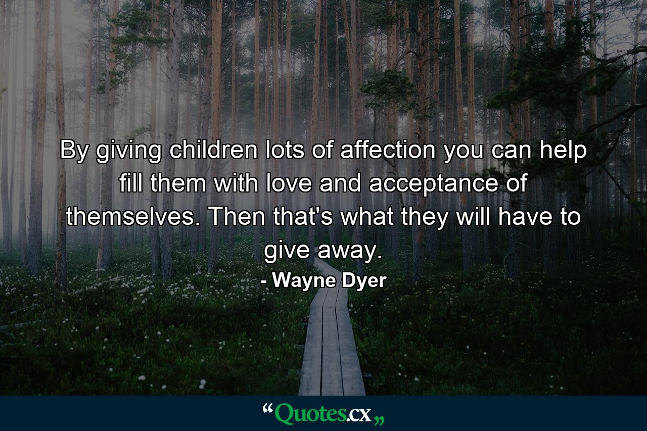 By giving children lots of affection  you can help fill them with love and acceptance of themselves. Then that's what they will have to give away. - Quote by Wayne Dyer