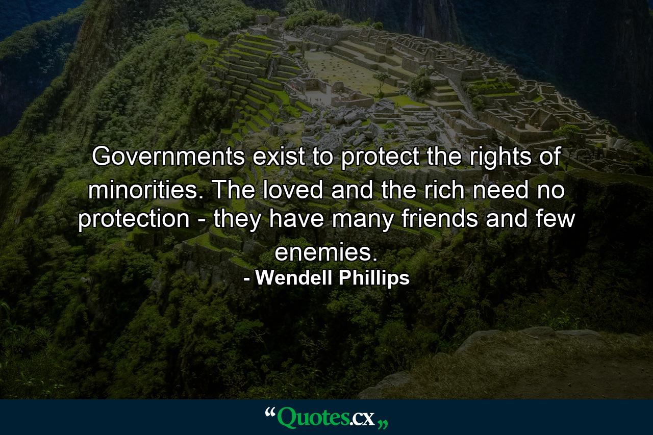 Governments exist to protect the rights of minorities. The loved and the rich need no protection  - they have many friends and few enemies. - Quote by Wendell Phillips