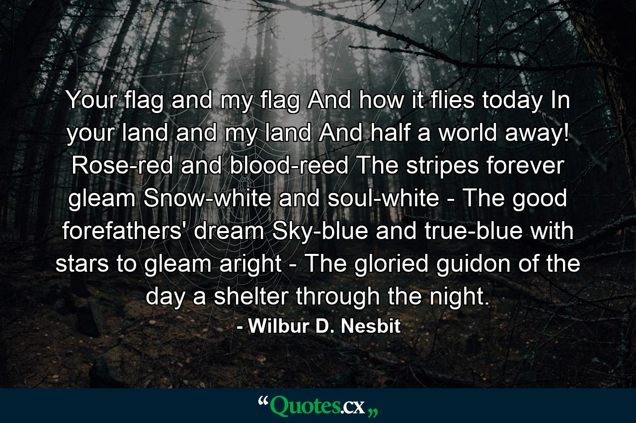 Your flag and my flag  And how it flies today In your land and my land And half a world away! Rose-red and blood-reed The stripes forever gleam  Snow-white and soul-white -  The good forefathers' dream  Sky-blue and true-blue  with stars to gleam aright -  The gloried guidon of the day  a shelter through the night. - Quote by Wilbur D. Nesbit